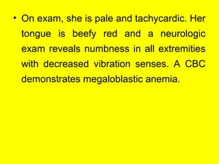 • On exam, she is pale and tachycardic. Her
tongue is beefy red and a neurologic
exam reveals numbness in all extremities
with decreased vibration senses. A CBC
demonstrates megaloblastic anemia.
 