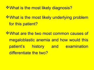 What is the most likely diagnosis?
What is the most likely underlying problem
for this patient?
What are the two most common causes of
megaloblastic anemia and how would this
patient’s history and examination
differentiate the two?
 