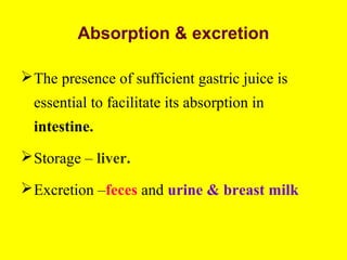 Absorption & excretion
The presence of sufficient gastric juice is
essential to facilitate its absorption in
intestine.
Storage – liver.
Excretion –feces and urine & breast milk
 
