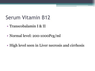 Serum Vitamin B12 
• Transcobalamin I & II 
• Normal level: 200-1000Pcg/ml 
• High level seen in Liver necrosis and cirrhosis 
 
