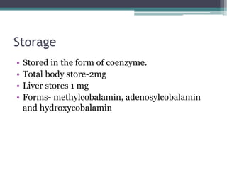 Storage 
• Stored in the form of coenzyme. 
• Total body store-2mg 
• Liver stores 1 mg 
• Forms- methylcobalamin, adenosylcobalamin 
and hydroxycobalamin 
 