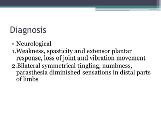 Diagnosis 
• Neurological 
1.Weakness, spasticity and extensor plantar 
response, loss of joint and vibration movement 
2.Bilateral symmetrical tingling, numbness, 
parasthesia diminished sensations in distal parts 
of limbs 
 