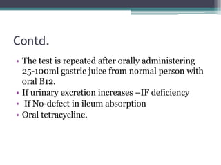 Contd. 
• The test is repeated after orally administering 
25-100ml gastric juice from normal person with 
oral B12. 
• If urinary excretion increases –IF deficiency 
• If No-defect in ileum absorption 
• Oral tetracycline. 
 