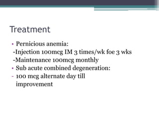 Treatment 
• Pernicious anemia: 
-Injection 100mcg IM 3 times/wk foe 3 wks 
-Maintenance 100mcg monthly 
• Sub acute combined degeneration: 
- 100 mcg alternate day till 
improvement 
