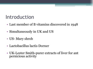 Introduction 
• Last member of B vitamins discovered in 1948 
• Simultaneously in UK and US 
• US- Mary shrob 
• Lactobacillus lactis Dorner 
• UK-Lester Smith-purer extracts of liver for ant 
pernicious activity 
 