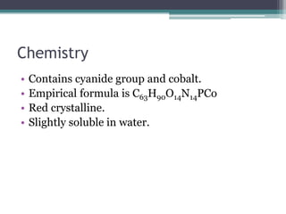 Chemistry 
• Contains cyanide group and cobalt. 
• Empirical formula is C63H90O14N14PCo 
• Red crystalline. 
• Slightly soluble in water. 
 