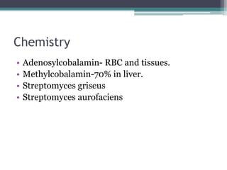 Chemistry 
• Adenosylcobalamin- RBC and tissues. 
• Methylcobalamin-70% in liver. 
• Streptomyces griseus 
• Streptomyces aurofaciens 
 