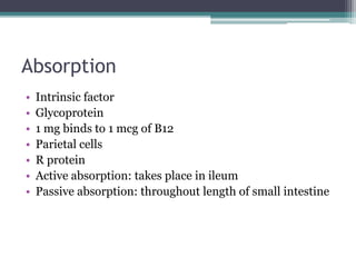 Absorption 
• Intrinsic factor 
• Glycoprotein 
• 1 mg binds to 1 mcg of B12 
• Parietal cells 
• R protein 
• Active absorption: takes place in ileum 
• Passive absorption: throughout length of small intestine 
 