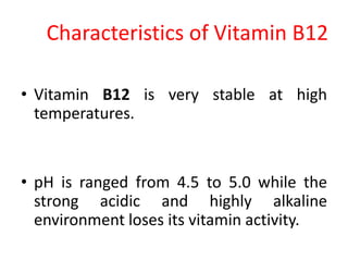 Characteristics of Vitamin B12
• Vitamin B12 is very stable at high
temperatures.
• pH is ranged from 4.5 to 5.0 while the
strong acidic and highly alkaline
environment loses its vitamin activity.
 