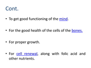 Cont.
• To get good functioning of the mind.
• For the good health of the cells of the bones.
• For proper growth.
• For cell renewal, along with folic acid and
other nutrients.
 