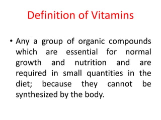Definition of Vitamins
• Any a group of organic compounds
which are essential for normal
growth and nutrition and are
required in small quantities in the
diet; because they cannot be
synthesized by the body.
 
