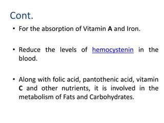 Cont.
• For the absorption of Vitamin A and Iron.
• Reduce the levels of hemocystenin in the
blood.
• Along with folic acid, pantothenic acid, vitamin
C and other nutrients, it is involved in the
metabolism of Fats and Carbohydrates.
 