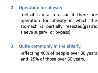 2. Operation for obesity
-deficit can also occur if there are
operation for obesity in which the
stomach is partially resected(gastric
sleeve sugary or bypass)
3. Quite commonly in the elderly.
-affecting 40% of people over 80 years
and 25% of those over 60 years.
 