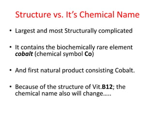 Structure vs. It’s Chemical Name
• Largest and most Structurally complicated
• It contains the biochemically rare element
cobalt (chemical symbol Co)
• And first natural product consisting Cobalt.
• Because of the structure of Vit.B12; the
chemical name also will change…..
 