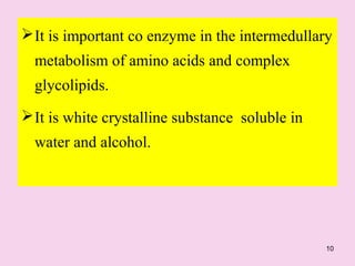 10
It is important co enzyme in the intermedullary
metabolism of amino acids and complex
glycolipids.
It is white crystalline substance soluble in
water and alcohol.
 