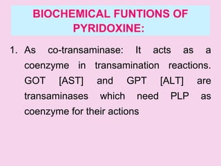 BIOCHEMICAL FUNTIONS OF
PYRIDOXINE:
1. As co-transaminase: It acts as a
coenzyme in transamination reactions.
GOT [AST] and GPT [ALT] are
transaminases which need PLP as
coenzyme for their actions
 