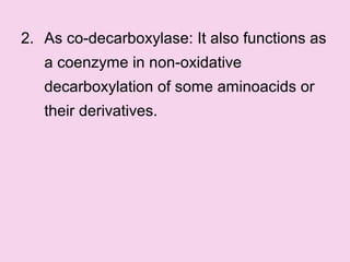 2. As co-decarboxylase: It also functions as
a coenzyme in non-oxidative
decarboxylation of some aminoacids or
their derivatives.
 