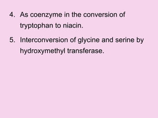 4. As coenzyme in the conversion of
tryptophan to niacin.
5. Interconversion of glycine and serine by
hydroxymethyl transferase.
 
