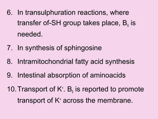 6. In transulphuration reactions, where
transfer of-SH group takes place, B6 is
needed.
7. In synthesis of sphingosine
8. Intramitochondrial fatty acid synthesis
9. Intestinal absorption of aminoacids
10.Transport of K+
. B6 is reported to promote
transport of K+
across the membrane.
 
