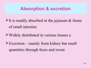 19
Absorption & excretion
It is readily absorbed in the jejunum & ileum
of small intestine
Widely distributed in various tissues a
Excretion – mainly from kidney but small
quantities through feces and sweat
 