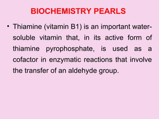 BIOCHEMISTRY PEARLS
• Thiamine (vitamin B1) is an important water-
soluble vitamin that, in its active form of
thiamine pyrophosphate, is used as a
cofactor in enzymatic reactions that involve
the transfer of an aldehyde group.
 
