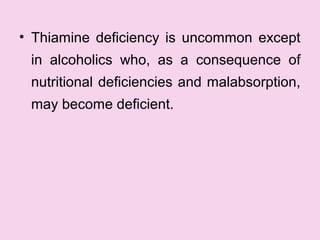 • Thiamine deficiency is uncommon except
in alcoholics who, as a consequence of
nutritional deficiencies and malabsorption,
may become deficient.
 