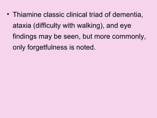 • Thiamine classic clinical triad of dementia,
ataxia (difficulty with walking), and eye
findings may be seen, but more commonly,
only forgetfulness is noted.
 