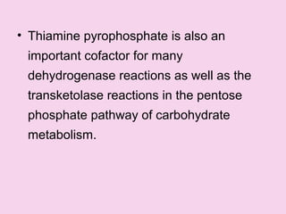 • Thiamine pyrophosphate is also an
important cofactor for many
dehydrogenase reactions as well as the
transketolase reactions in the pentose
phosphate pathway of carbohydrate
metabolism.
 