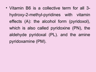 • Vitamin B6 is a collective term for all 3-
hydroxy-2-methyl-pyridines with vitamin
effects (A): the alcohol form (pyridoxol),
which is also called pyridoxine (PN), the
aldehyde pyridoxal (PL). and the amine
pyridoxamine (PM).
 