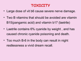 TOXICITY
• Large dose of vit b6 cause severe nerve damage.
• Two B vitamins that should be avoided are vitamin
B15(pangamic acid) and vitamin b17 (laetrile)
• Laetrile contains 6% cyanide by weight , and has
caused chronic cyanide poisoning and death.
• Too much B-6 in the body can result in night
restlessness a vivid dream recall.
 