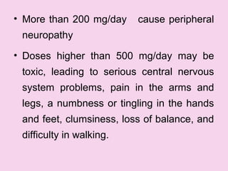 • More than 200 mg/day cause peripheral
neuropathy
• Doses higher than 500 mg/day may be
toxic, leading to serious central nervous
system problems, pain in the arms and
legs, a numbness or tingling in the hands
and feet, clumsiness, loss of balance, and
difficulty in walking.
 