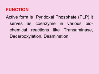 FUNCTION
Active form is Pyridoxal Phosphate (PLP).It
serves as coenzyme in various bio-
chemical reactions like Transaminase,
Decarboxylation, Deamination.
 