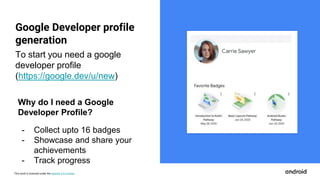This work is licensed under the Apache 2.0 License
Google Developer profile
generation
Carrie Sawyer
To start you need a google
developer profile
(https://google.dev/u/new)
Why do I need a Google
Developer Profile?
- Collect upto 16 badges
- Showcase and share your
achievements
- Track progress
 