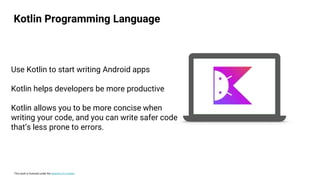 This work is licensed under the Apache 2.0 License
Use Kotlin to start writing Android apps
Kotlin helps developers be more productive
Kotlin allows you to be more concise when
writing your code, and you can write safer code
that’s less prone to errors.
Kotlin Programming Language
 