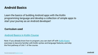 This work is licensed under the Apache 2.0 License
Android Basics
Android Basics in Kotlin Course
Learn the basics of building Android apps with the Kotlin
programming language and develop a collection of simple apps to
start your journey as an Android developer!
Curriculum used
Note: If you already know how to program, you can start off with Kotlin Koans
exercises to become familiar with Kotlin syntax and language features, and skip
the first pathway of Unit 1 of the course.
 