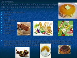 Los simples, son azucares de rápida absorción y son energía rápida.  Estos generan la inmediata secreción de insulina.  Encuentran: azucares refinados  Azúcar miel Mermeladas jaleas Golosinas Leche hortalizas  frutas  Algo para tener en cuenta es que los productos elaborados con azucares refinados aportan calorías y poco valor nutritivo, por lo que su consumo debe ser moderado. 
