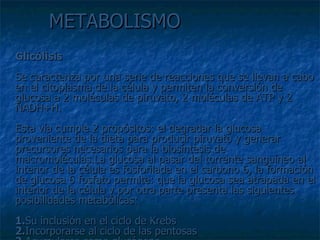 METABOLISMO Glicólisis Se caracteriza por una serie de reacciones que se llevan a cabo en el citoplasma de la célula y permiten la conversión de glucosa a 2 moléculas de piruvato, 2 moléculas de ATP y 2 NADH+H. Esta vía cumple 2 propósitos: el degradar la glucosa proveniente de la dieta para producir piruvato y generar precursores necesarios para la biosíntesis de macromoléculas.La glucosa al pasar del torrente sanguíneo al interior de la célula es fosforilada en el carbono 6, la formación de glucosa 6 fosfato permite: que la glucosa sea atrapada en el interior de la célula y por otra parte presenta las siguientes posibilidades metabólicas: 1. Su inclusión en el ciclo de Krebs 2. Incorporarse al ciclo de las pentosas 3. Acumularse como glucógeno 