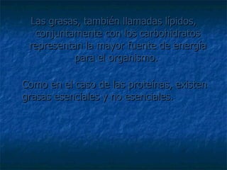 Las grasas, también llamadas lípidos, conjuntamente con los carbohidratos representan la mayor fuente de energía para el organismo.  Como en el caso de las proteínas, existen grasas esenciales y no esenciales.  