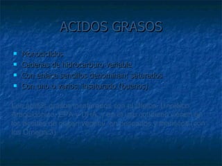 ACIDOS GRASOS Monociclidos Cadenas de hidrocarburo variable Con enlace sencillos denominan: saturados Con uno o varios: insaturado (buenos) Los ácidos grasos insaturados son el Oleico, Linoléico, Araquidónico, EPA y DHA, y en el uso cotidiano vienen en los aceites de origen vegetal, en pescados y mariscos (con los Omega 3).  