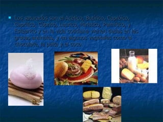 Los saturados son el Acético, Butírico, Capróico, Caprílico, Cáprico, Laurico, Miristico, Palmítico, y Estearico y en la vida cotidiana vienen dadas en las grasas animales, y en algunos vegetales como el chocolate, la palta y el coco.  