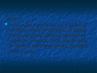 Grasas: estas están compuestas por triglicéridos de origen animal constituidos por ácidos grasos saturados, sólidos a temperatura ambiente. (manteca, grasa, piel de pollo, en general: en lácteos, carnes, chocolate, palta y coco).  