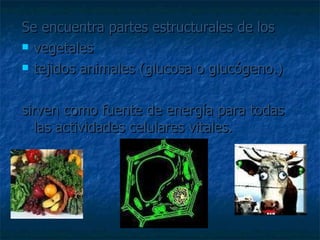 Se encuentra partes estructurales de los  vegetales  tejidos animales (glucosa o glucógeno.)  sirven como fuente de energía para todas las actividades celulares vitales.  