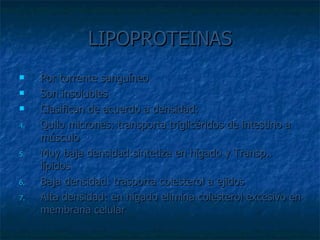 LIPOPROTEINAS Por torrente sanguíneo Son insolubles Clasifican de acuerdo a densidad: Quilo micrones: transporta triglicéridos de intestino a músculo Muy baja densidad:sintetiza en hígado y Transp.. lípidos Baja densidad: trasporta colesterol a ejidos Alta densidad: en hígado elimina colesterol excesivo en membrana celular 