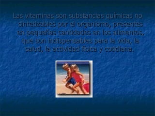 Las vitaminas son substancias químicas no sintetizables por el organismo, presentes en pequeñas cantidades en los alimentos, que son indispensables para la vida, la salud, la actividad física y cotidiana.  