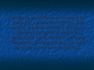 Conociendo la relación entre el aporte de nutrientes y el aporte energético, para asegurar el estado vitamínico correcto, es siempre más seguro privilegiar los alimentos de fuerte densidad nutricional (legumbres, cereales y frutas) por sobre los alimentos meramente calóricos.  