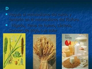 D Regula el metabolismo del calcio y también en el metabolismo del fósforo. Hígado, Yema de huevo, Lácteos, Germen de trigo, Luz solar 