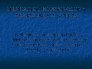 ENEMIGOS DE INCORPORACION Y ABSORCIONDE VITAMINAS Las vitaminas, son elementos frágiles y difíciles de conservar, por tanto se deben tomar precauciones con las vitaminas en la cocción y conservación.  