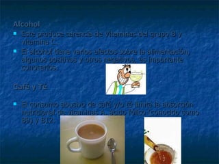Alcohol   Este produce carencia de Vitaminas del grupo B y vitamina C.  El alcohol tiene varios efectos sobre la alimentación, algunos positivos y otros negativos, es importante conocerlos.  Café y Té   El consumo abusivo de café y/o té limita la absorción nutricional de vitaminas A, ácido fólico (conocido como B9) y B12.  