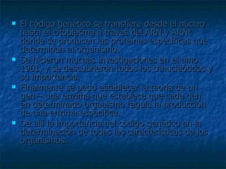 El código genético se transfiere desde el núcleo hasta el citoplasma a través del ARN y ARNt donde se producen las proteínas específicas que determinan al organismo. Se hicieron muchas investigaciones en el amo 1961, y se descubrieron todos los trinucleótidos y su importancia. Finalmente se pudo establecer la teoría de un gen – una enzima que establece que cada gen en determinado organismo regula la producción de una enzima especifica. De allí la importancia del código genético en la determinación de todas las características de los organismos. 