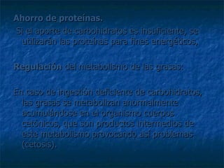 Ahorro de proteínas. Si el aporte de carbohidratos es insuficiente, se utilizarán las proteínas para fines energéticos, Regulación  del metabolismo de las grasas:  En caso de ingestión deficiente de carbohidratos, las grasas se metabolizan anormalmente acumulándose en el organismo cuerpos cetónicos, que son productos intermedios de este metabolismo provocando así problemas (cetosis).  